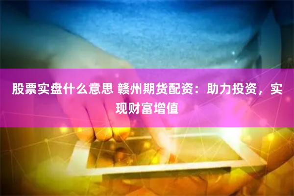 股票实盘什么意思 赣州期货配资：助力投资，实现财富增值