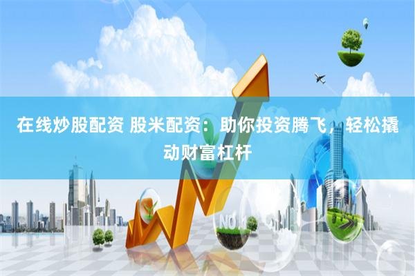 在线炒股配资 股米配资：助你投资腾飞，轻松撬动财富杠杆