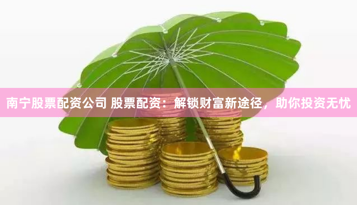 南宁股票配资公司 股票配资：解锁财富新途径，助你投资无忧