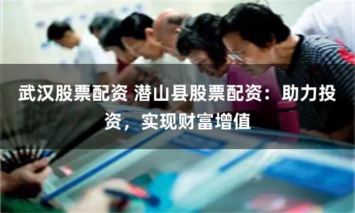 武汉股票配资 潜山县股票配资：助力投资，实现财富增值