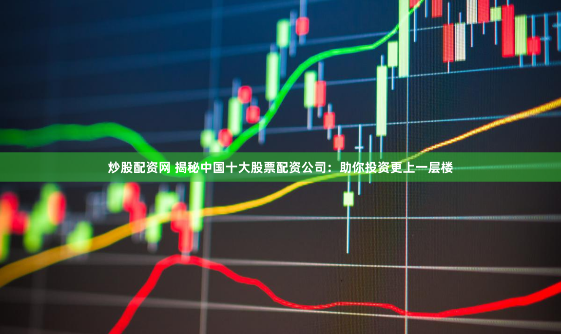 炒股配资网 揭秘中国十大股票配资公司：助你投资更上一层楼