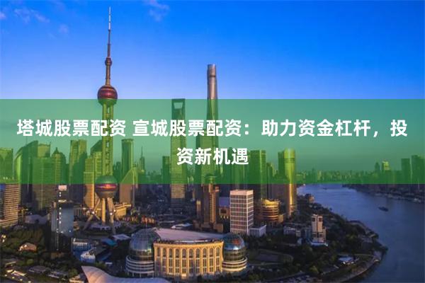 塔城股票配资 宣城股票配资：助力资金杠杆，投资新机遇