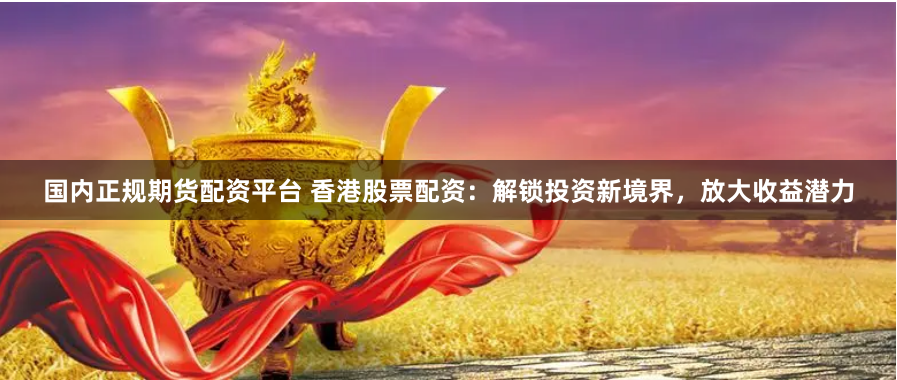 国内正规期货配资平台 香港股票配资：解锁投资新境界，放大收益潜力