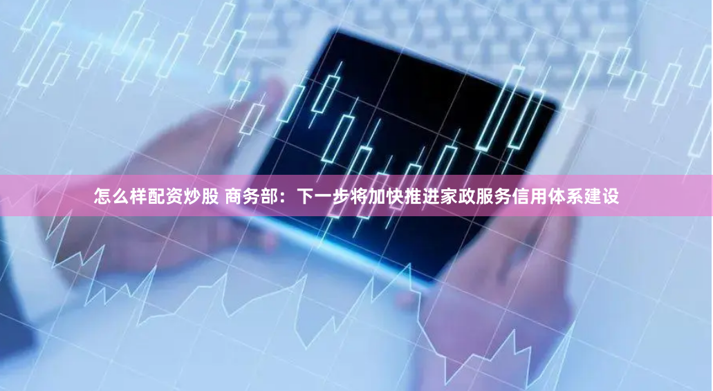 怎么样配资炒股 商务部：下一步将加快推进家政服务信用体系建设