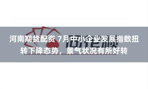 河南期货配资 7月中小企业发展指数扭转下降态势，景气状况有所好转