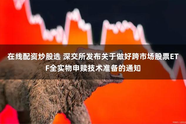 在线配资炒股选 深交所发布关于做好跨市场股票ETF全实物申赎技术准备的通知