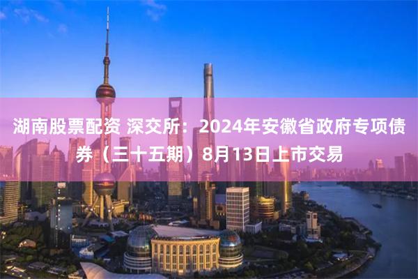 湖南股票配资 深交所：2024年安徽省政府专项债券（三十五期）8月13日上市交易