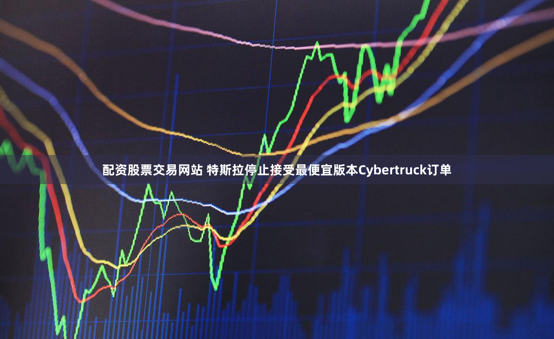 配资股票交易网站 特斯拉停止接受最便宜版本Cybertruck订单