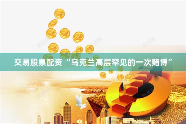交易股票配资 “乌克兰高层罕见的一次赌博”