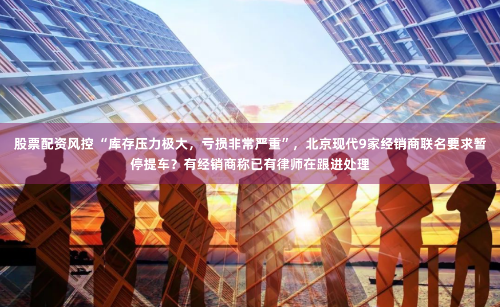 股票配资风控 “库存压力极大，亏损非常严重”，北京现代9家经销商联名要求暂停提车？有经销商称已有律师在跟进处理