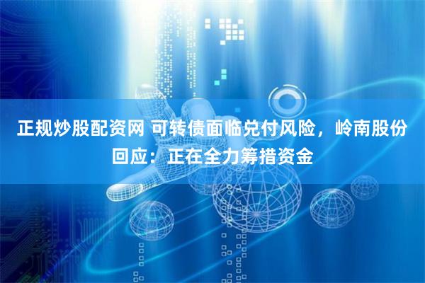 正规炒股配资网 可转债面临兑付风险，岭南股份回应：正在全力筹措资金