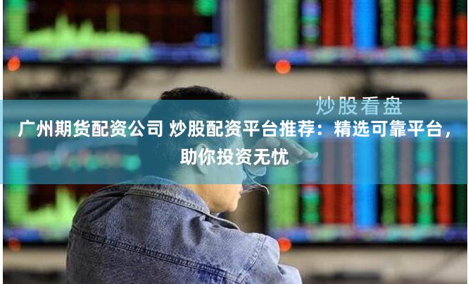 广州期货配资公司 炒股配资平台推荐：精选可靠平台，助你投资无忧