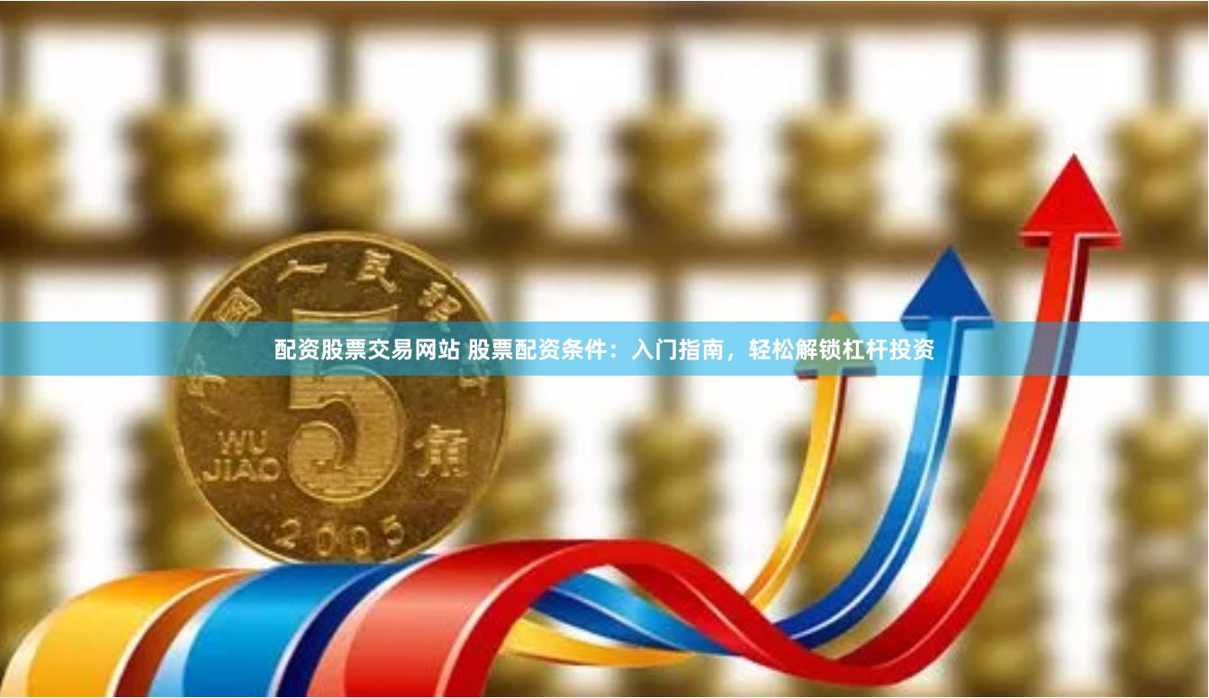 配资股票交易网站 股票配资条件：入门指南，轻松解锁杠杆投资