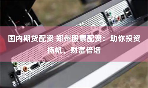 国内期货配资 郑州股票配资：助你投资扬帆，财富倍增