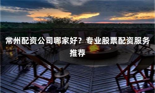 常州配资公司哪家好？专业股票配资服务推荐