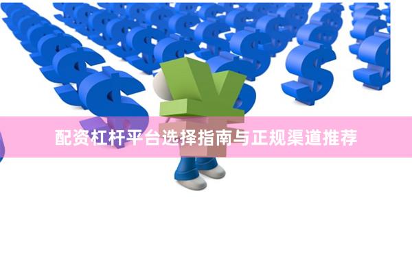 配资杠杆平台选择指南与正规渠道推荐